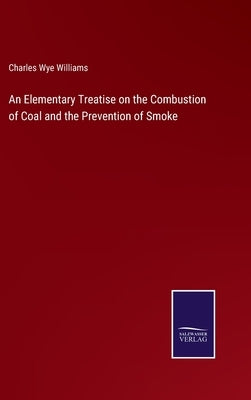 An Elementary Treatise on the Combustion of Coal and the Prevention of Smoke by Williams, Charles Wye