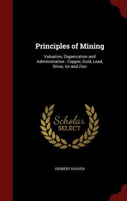 Principles of Mining: Valuation, Organization and Administration: Copper, Gold, Lead, Silver, tin and Zinc by Hoover, Herbert