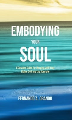 Embodying Your Soul: A Detailed Guide for Merging with Your Higher Self and the Absolute by Obando, Fernando A.