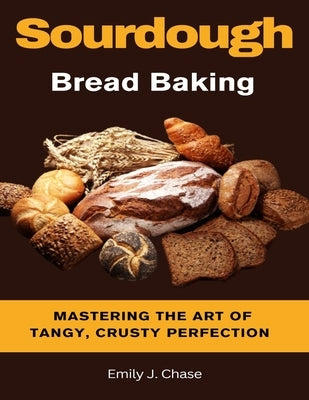 Sourdough Bread Baking: Mastering the Art of Tangy, Crusty Perfection by J. Chase, Emily