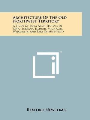 Architecture Of The Old Northwest Territory: A Study Of Early Architecture In Ohio, Indiana, Illinois, Michigan, Wisconsin, And Part Of Minnesota by Newcomb, Rexford