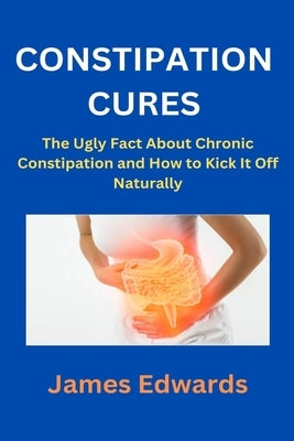 Constipation Cures: The Ugly Fact About Chronic Constipation and How to Kick It Off Naturally by Edwards, James