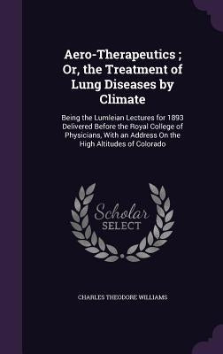 Aero-Therapeutics; Or, the Treatment of Lung Diseases by Climate: Being the Lumleian Lectures for 1893 Delivered Before the Royal College of Physician by Williams, Charles Theodore