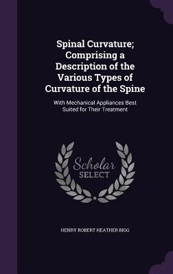 Spinal Curvature; Comprising a Description of the Various Types of Curvature of the Spine: With Mechanical Appliances Best Suited for Their Treatment by Bigg, Henry Robert Heather