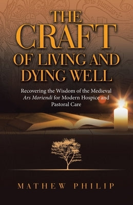 The Craft of Living and Dying Well: Recovering the Wisdom of the Medieval Ars Moriendi for Modern Hospice and Pastoral Care by Philip, Mathew
