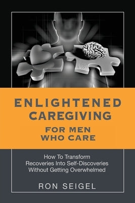 Enlightened Caregiving for Men Who Care: How to Transform Recoveries Into Self-Discoveries Without Getting Overwhelmed by Seigel, Ron