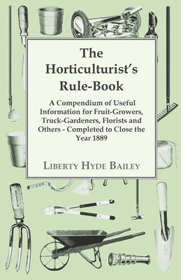 The Horticulturist's Rule-Book - A Compendium of Useful Information for Fruit-Growers, Truck-Gardeners, Florists and Others - Completed to Close the Y by Bailey, L. H.