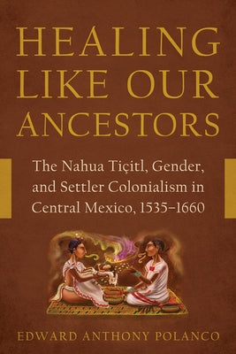 Healing Like Our Ancestors: The Nahua Tiçitl, Gender, and Settler Colonialism in Central Mexico, 1535-1660 by Polanco, Edward Anthony