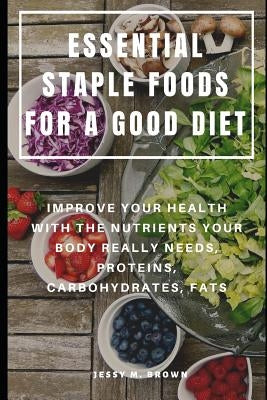 Essential Staple Foods for a Good Diet: Improve Your Health with the Nutrients Your Body Really Needs, Proteins, Carbohydrates, Fats by Brown, Jessy M.