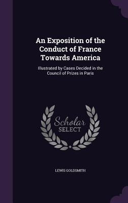 An Exposition of the Conduct of France Towards America: Illustrated by Cases Decided in the Council of Prizes in Paris by Goldsmith, Lewis