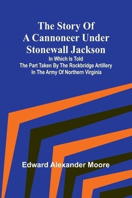 The Story of a Cannoneer Under Stonewall Jackson;In Which is Told the Part Taken by the Rockbridge Artillery in the Army of Northern Virginia by Alexander Moore, Edward