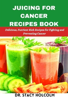 Juicing for Cancer Recipes Book: Delicious, Nutrient Rich Recipes for Fighting and Preventing Cancer by Holcolm, Stacy