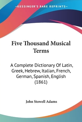Five Thousand Musical Terms: A Complete Dictionary Of Latin, Greek, Hebrew, Italian, French, German, Spanish, English (1861) by Adams, John Stowell