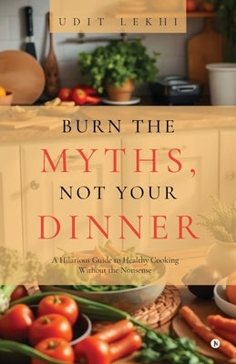 Burn the Myths, Not Your Dinner: A Hilarious Guide to Healthy Cooking Without the Nonsense by Udit Lekhi