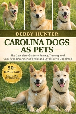 Carolina Dogs as Pets: The Complete Guide to Raising, Training, and Understanding America's Wild and Loyal Native Dog Breed by Hunter, Debby