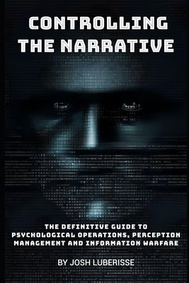 Controlling the Narrative: The Definitive Guide to Psychological Operations, Perception Management, and Information Warfare by Luberisse, Josh