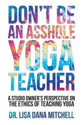 Don't Be an Asshole Yoga Teacher: A Studio Owner's Perspective on the Ethics of Teaching Yoga by Davis, Marques