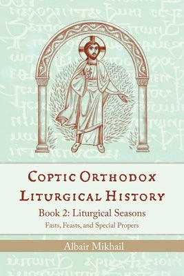 Coptic Orthodox Liturgical History - Book 2: Liturgical Year (Fasts, Feasts, and Special Propers) by Mikhail, Albair