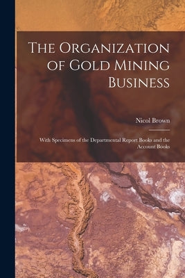 The Organization of Gold Mining Business [microform]: With Specimens of the Departmental Report Books and the Account Books by Brown, Nicol