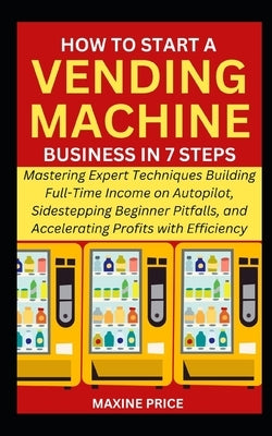 How to Start a Vending Machine Business in 7 Steps: Mastering Expert Techniques Building Full-Time Income on Autopilot, Sidestepping Beginner Pitfalls by Price, Maxine