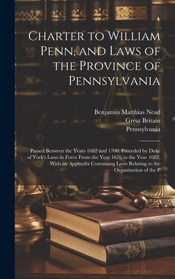 Charter to William Penn, and Laws of the Province of Pennsylvania: Passed Between the Years 1682 and 1700, Preceded by Duke of York's Laws in Force Fr by Nead, Benjamin Matthias
