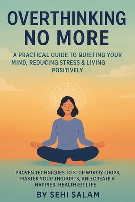 Overthinking No More: A Practical Guide to Quieting Your Mind, Reducing Stress & Living Positively: Proven Techniques to Stop Worry Loops, Master Your by Salam, Sehi