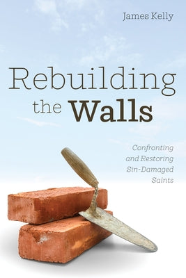 Rebuilding the Walls: Confronting and Restoring Sin-Damaged Saints by Kelly, James
