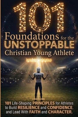 101 Foundations for the Unstoppable Christian Young Athlete: Life-Shaping Principles for Athletes to Build Resilience, Confidence, and Lead With Faith by Ellison, Cyrus