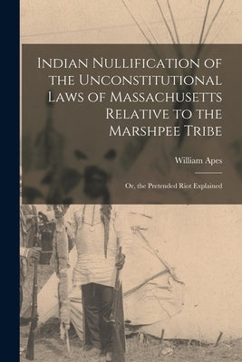 Indian Nullification of the Unconstitutional Laws of Massachusetts Relative to the Marshpee Tribe: Or, the Pretended Riot Explained by Apes, William