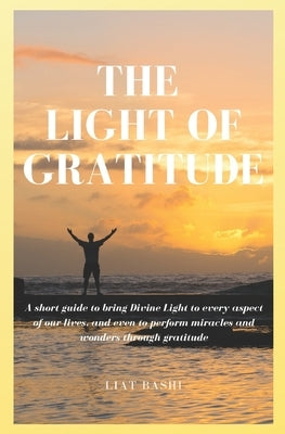 The Light of Gratitude: A short guide to bring Divine Light into every aspect of our lives, and even to perform miracles and wonders through g by Bashi, Liat