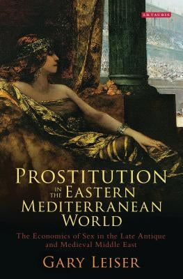 Prostitution in the Eastern Mediterranean World: The Economics of Sex in the Late Antique and Medieval Middle East by Leiser, Gary