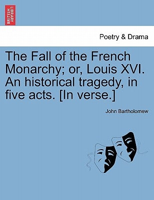 The Fall of the French Monarchy; Or, Louis XVI. an Historical Tragedy, in Five Acts. [In Verse.] by Bartholomew, John