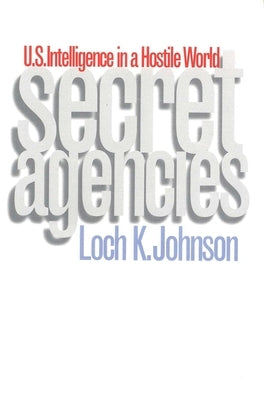 Secret Agencies: U.S. Intelligence in a Hostile World by Johnson, Loch K.