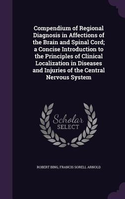 Compendium of Regional Diagnosis in Affections of the Brain and Spinal Cord; a Concise Introduction to the Principles of Clinical Localization in Dise by Bing, Robert