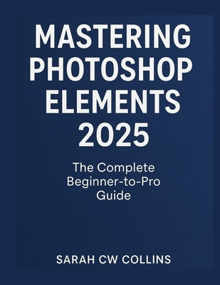Mastering Photoshop Elements 2025: The Complete Beginner-to-Pro Guide by Collins, Sarah Cw