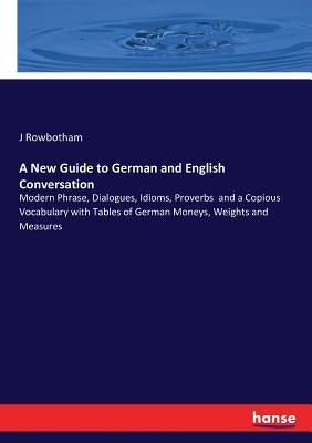 A New Guide to German and English Conversation: Modern Phrase, Dialogues, Idioms, Proverbs and a Copious Vocabulary with Tables of German Moneys, Weig by Rowbotham, J.
