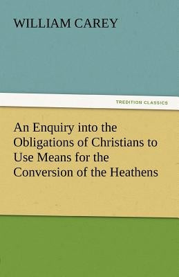 An Enquiry Into the Obligations of Christians to Use Means for the Conversion of the Heathens by Carey, William