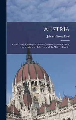 Austria: Vienna, Prague, Hungary, Bohemia, and the Danube; Galicia, Styria, Moravia, Bukovina, and the Military Frontier by Kohl, Johann Georg