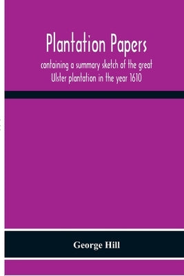 Plantation Papers: Containing A Summary Sketch Of The Great Ulster Plantation In The Year 1610 by Hill, George