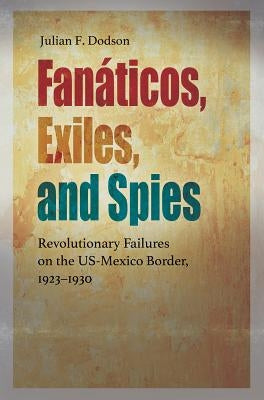 Fanáticos, Exiles, and Spies: Revolutionary Failures on the Us-Mexico Border, 1923-1930 by Dodson, Julian F.
