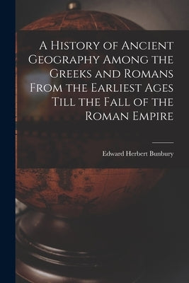 A History of Ancient Geography Among the Greeks and Romans From the Earliest Ages Till the Fall of the Roman Empire by Bunbury, Edward Herbert