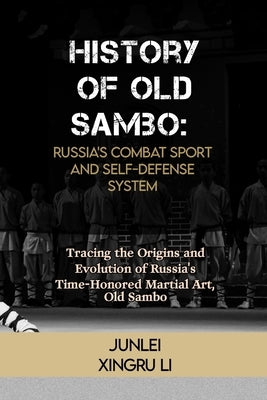 History of Old Sambo: Russia's Combat Sport and Self-Defense System: Tracing the Origins and Evolution of Russia's Time-Honored Martial Art, Old Sambo by Xingru Li, Junlei