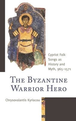 Byzantine Warrior Hero: Cypriot Folk Songs as History and Myth, 965-1571 by Kyriacou, Chrysovalantis