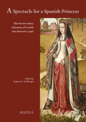A Spectacle for a Spanish Princess: The Festive Entry of Joanna of Castile Into Brussels (1496) by Eichberger, Dagmar H.