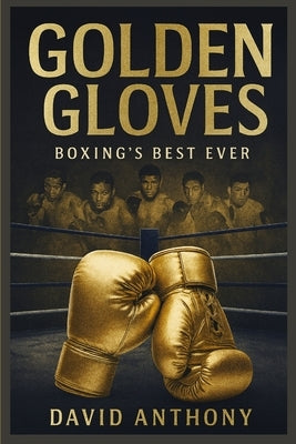 Golden Gloves: The Greatest Boxers to Ever Step into the Ring by Anthony