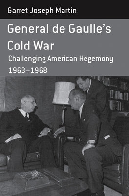 General de Gaulle's Cold War: Challenging American Hegemony, 1963-68 by Martin, Garret Joseph