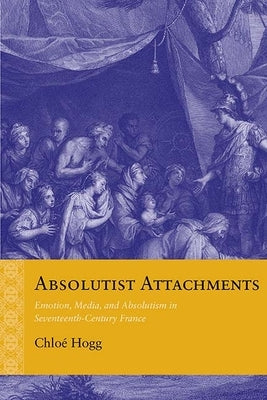 Absolutist Attachments: Emotion, Media, and Absolutism in Seventeenth-Century France by Hogg, Chloé
