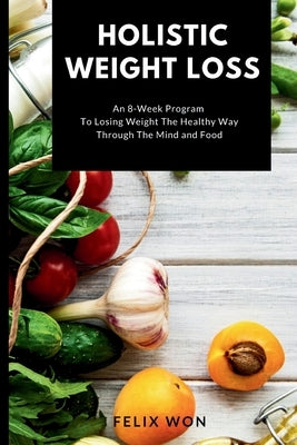 Holistic Weight Loss: An 8-Week Program To Losing Weight The Healthy Way Through The Mind and Food by Won, Felix