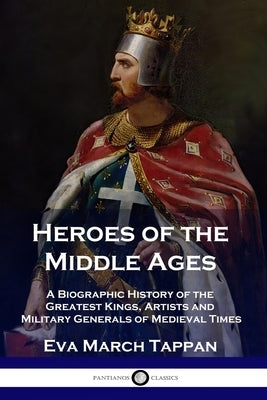 Heroes of the Middle Ages: A Biographic History of the Greatest Kings, Artists and Military Generals of Medieval Times by Tappan, Eva March