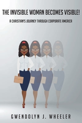 The Invisible Woman Becomes Visible!: A Christian's Journey through Corporate America by Wheeler, Gwendolyn J.